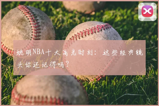 姚明NBA十大高光时刻:这些经典镜头你还记得吗?