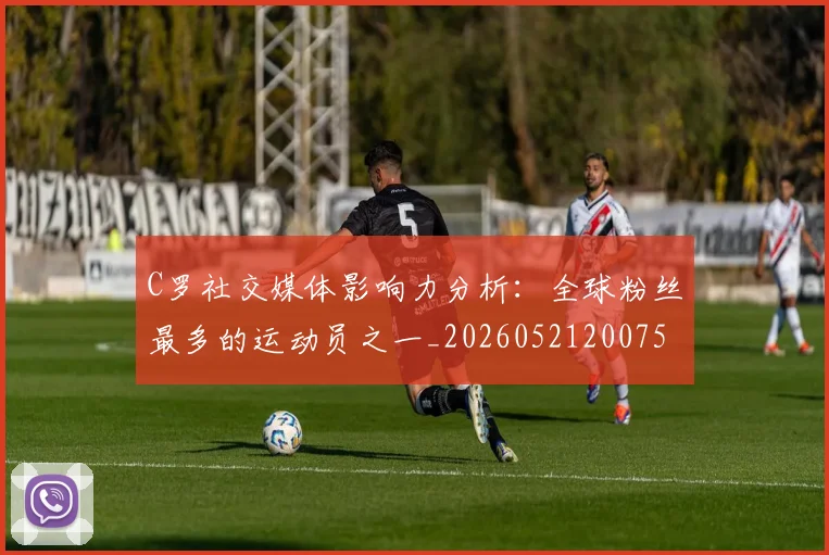 C罗社交媒体影响力分析：全球粉丝最多的运动员之一_20260521200756_20260606165528