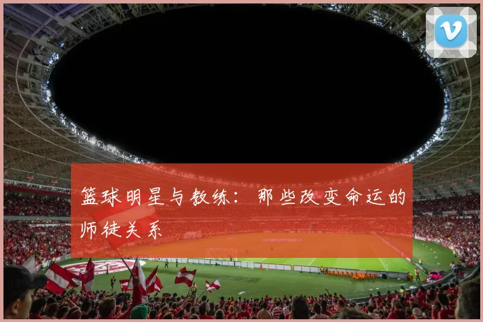 篮球明星与教练：那些改变命运的师徒关系